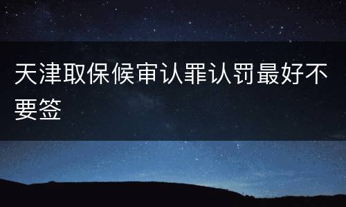 天津取保候审认罪认罚最好不要签