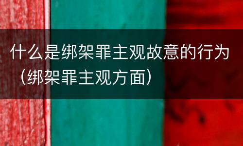 什么是绑架罪主观故意的行为（绑架罪主观方面）