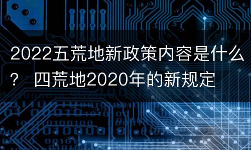 2022五荒地新政策内容是什么？ 四荒地2020年的新规定