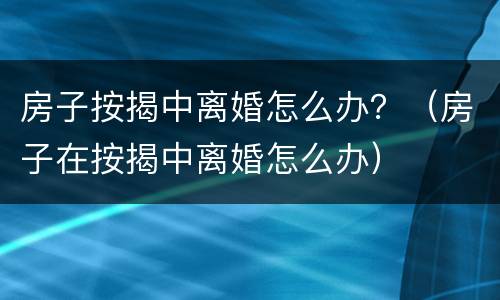 房子按揭中离婚怎么办？（房子在按揭中离婚怎么办）