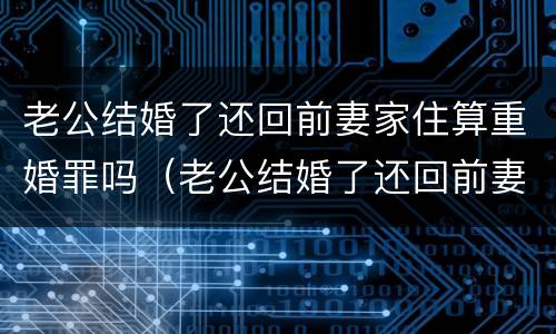 老公结婚了还回前妻家住算重婚罪吗（老公结婚了还回前妻家住算重婚罪吗怎么办）