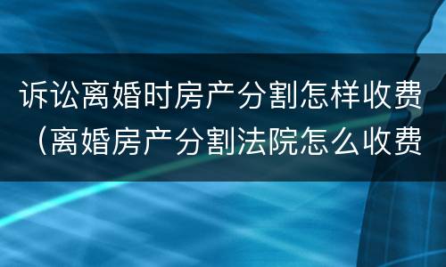 诉讼离婚时房产分割怎样收费（离婚房产分割法院怎么收费多少）