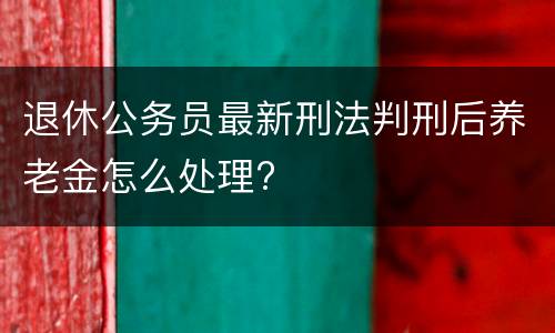退休公务员最新刑法判刑后养老金怎么处理?