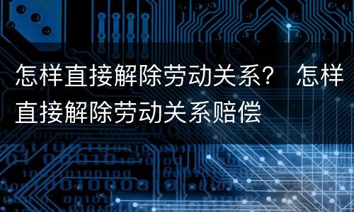 怎样直接解除劳动关系？ 怎样直接解除劳动关系赔偿