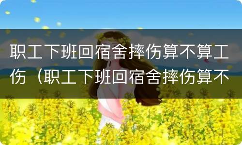 职工下班回宿舍摔伤算不算工伤（职工下班回宿舍摔伤算不算工伤事故）