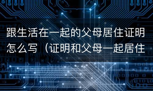 跟生活在一起的父母居住证明怎么写（证明和父母一起居住证明怎么开）