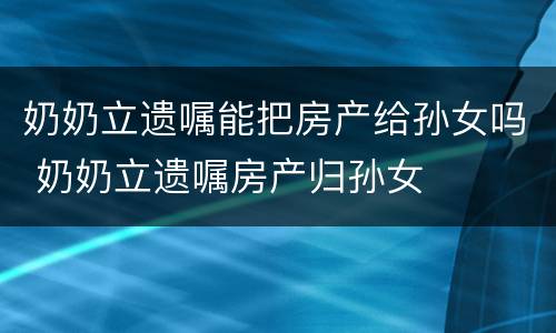 奶奶立遗嘱能把房产给孙女吗 奶奶立遗嘱房产归孙女