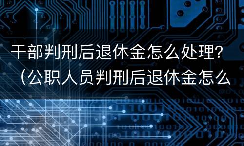 干部判刑后退休金怎么处理？（公职人员判刑后退休金怎么处理）