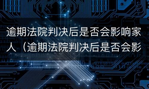 逾期法院判决后是否会影响家人（逾期法院判决后是否会影响家人征信）