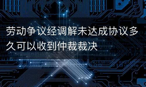 劳动争议经调解未达成协议多久可以收到仲裁裁决