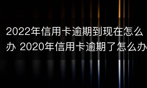 2022年信用卡逾期到现在怎么办 2020年信用卡逾期了怎么办