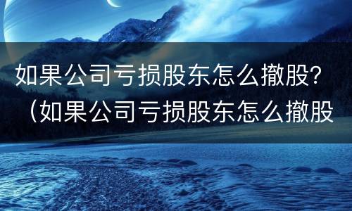 如果公司亏损股东怎么撤股？（如果公司亏损股东怎么撤股呢）