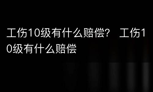 工伤10级有什么赔偿？ 工伤10级有什么赔偿
