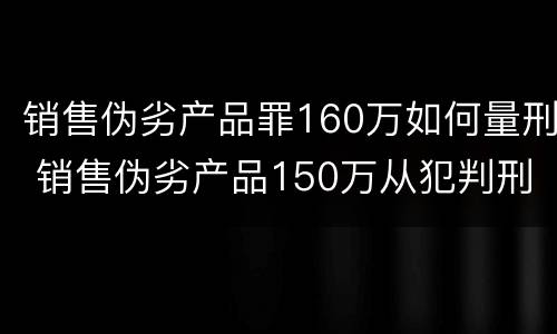 销售伪劣产品罪160万如何量刑 销售伪劣产品150万从犯判刑