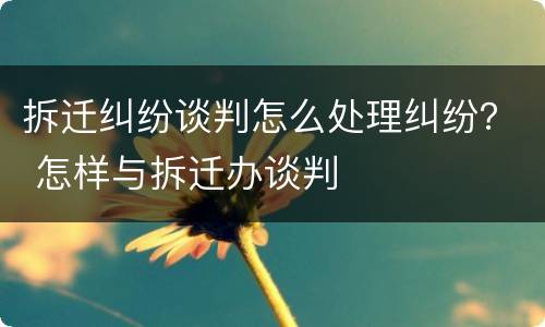 拆迁纠纷谈判怎么处理纠纷？ 怎样与拆迁办谈判