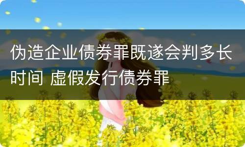 伪造企业债券罪既遂会判多长时间 虚假发行债券罪