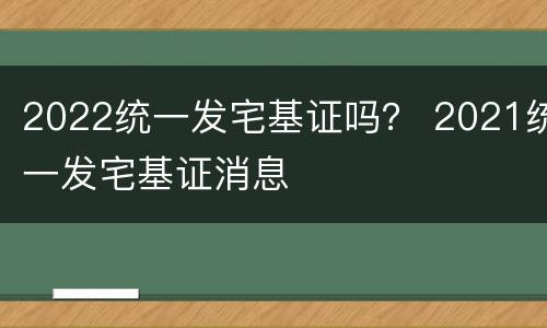 2022统一发宅基证吗？ 2021统一发宅基证消息