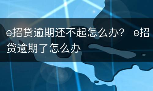 e招贷逾期还不起怎么办？ e招贷逾期了怎么办