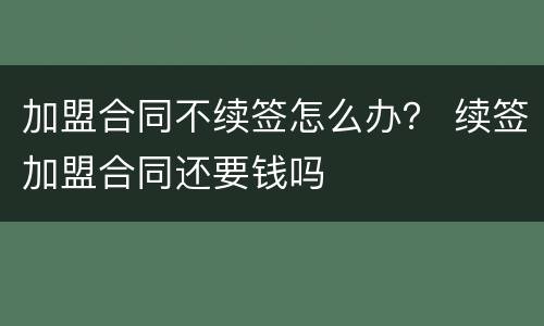 加盟合同不续签怎么办？ 续签加盟合同还要钱吗