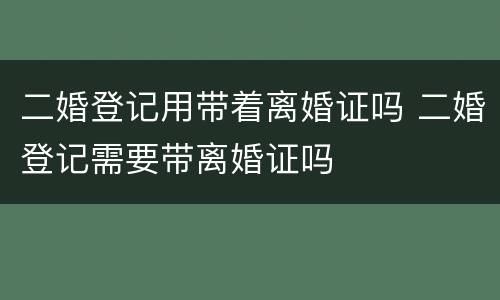 二婚登记用带着离婚证吗 二婚登记需要带离婚证吗