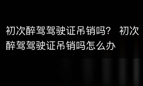 初次醉驾驾驶证吊销吗？ 初次醉驾驾驶证吊销吗怎么办