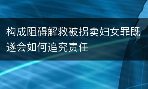 构成阻碍解救被拐卖妇女罪既遂会如何追究责任