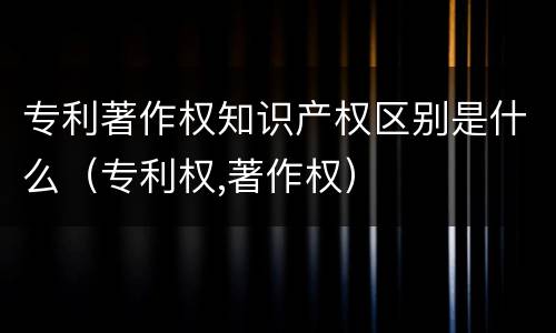 专利著作权知识产权区别是什么（专利权,著作权）