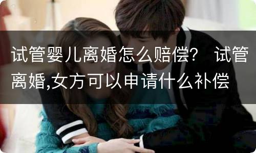 试管婴儿离婚怎么赔偿？ 试管离婚,女方可以申请什么补偿