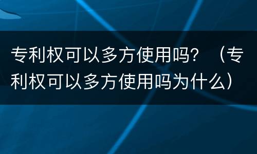 专利权可以多方使用吗？（专利权可以多方使用吗为什么）