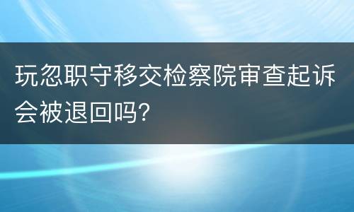 玩忽职守移交检察院审查起诉会被退回吗？