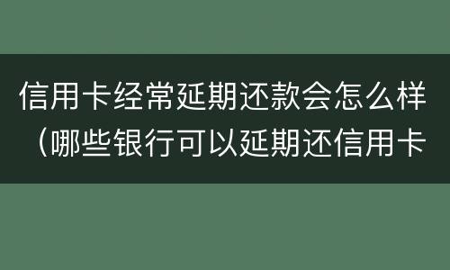 信用卡经常延期还款会怎么样（哪些银行可以延期还信用卡）