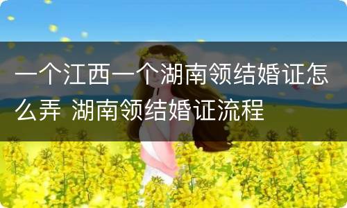 一个江西一个湖南领结婚证怎么弄 湖南领结婚证流程