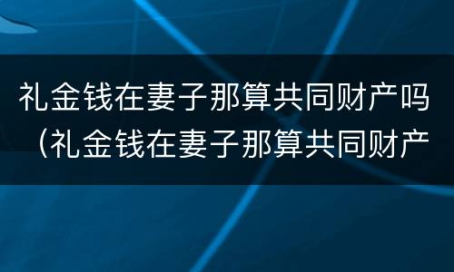 礼金钱在妻子那算共同财产吗（礼金钱在妻子那算共同财产吗对吗）