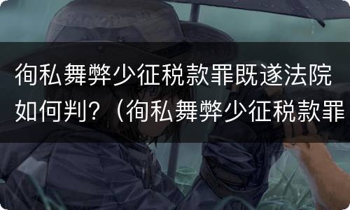 徇私舞弊少征税款罪既遂法院如何判?（徇私舞弊少征税款罪既遂法院如何判定）