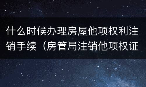 什么时候办理房屋他项权利注销手续（房管局注销他项权证要多久）