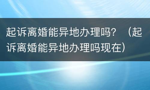 起诉离婚能异地办理吗？（起诉离婚能异地办理吗现在）
