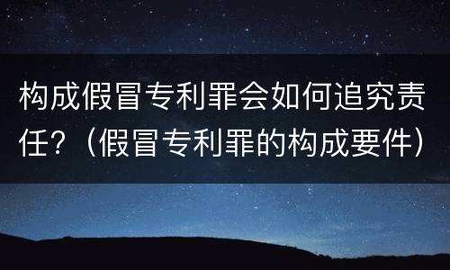 构成假冒专利罪会如何追究责任?（假冒专利罪的构成要件）