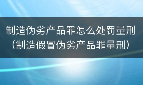 制造伪劣产品罪怎么处罚量刑（制造假冒伪劣产品罪量刑）