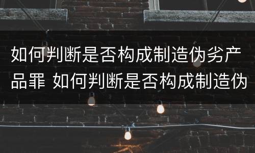 如何判断是否构成制造伪劣产品罪 如何判断是否构成制造伪劣产品罪立案标准