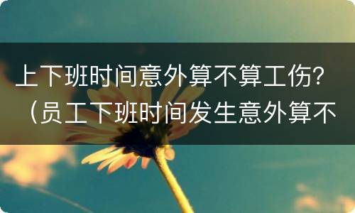 上下班时间意外算不算工伤？（员工下班时间发生意外算不算工伤）