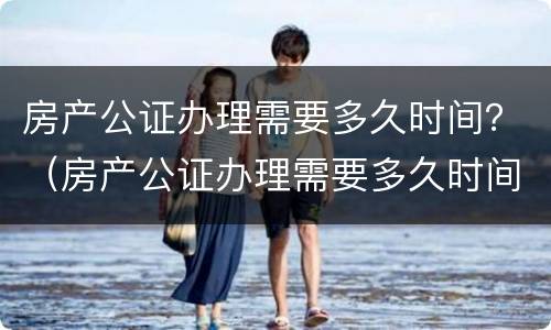 房产公证办理需要多久时间？（房产公证办理需要多久时间办完）