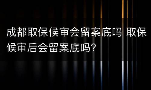 成都取保候审会留案底吗 取保候审后会留案底吗?