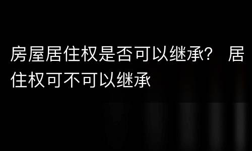 房屋居住权是否可以继承？ 居住权可不可以继承