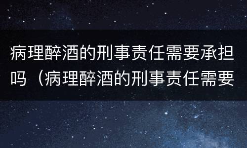 病理醉酒的刑事责任需要承担吗（病理醉酒的刑事责任需要承担吗知乎）