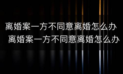 离婚案一方不同意离婚怎么办 离婚案一方不同意离婚怎么办手续