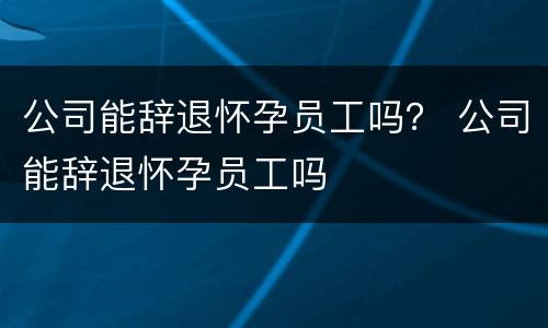 公司能辞退怀孕员工吗？ 公司能辞退怀孕员工吗