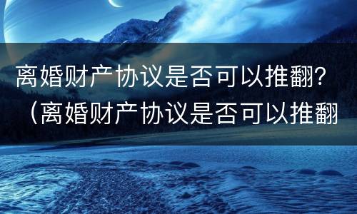 离婚财产协议是否可以推翻？（离婚财产协议是否可以推翻呢）