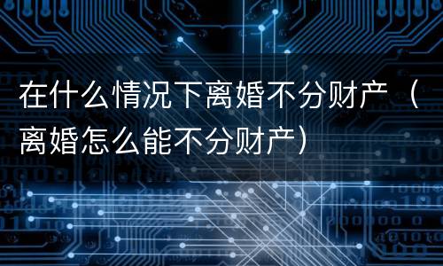 在什么情况下离婚不分财产（离婚怎么能不分财产）