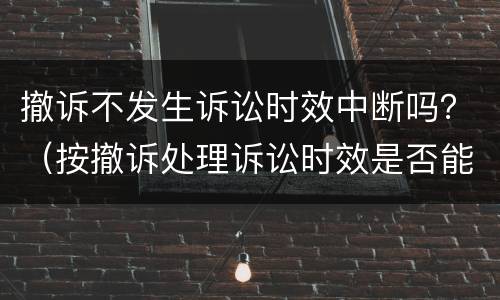 撤诉不发生诉讼时效中断吗？（按撤诉处理诉讼时效是否能中断）