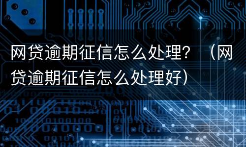 网贷逾期征信怎么处理？（网贷逾期征信怎么处理好）